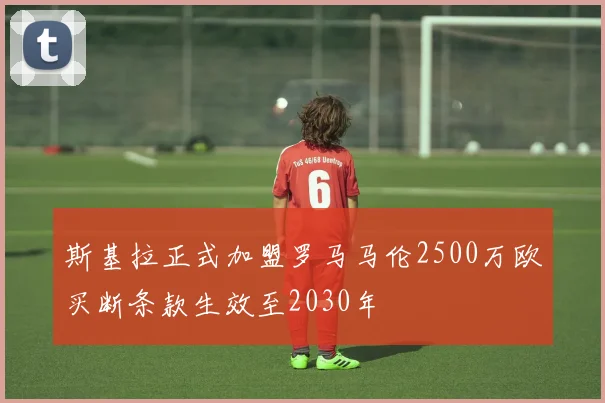 斯基拉正式加盟罗马马伦2500万欧买断条款生效至2030年