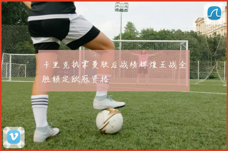 卡里克执掌曼联后战绩辉煌五战全胜锁定欧冠资格