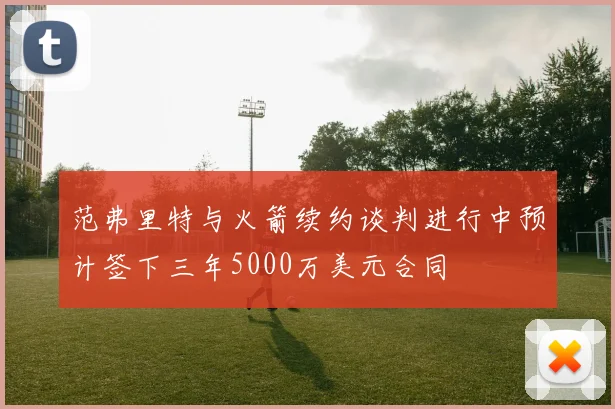 范弗里特与火箭续约谈判进行中预计签下三年5000万美元合同