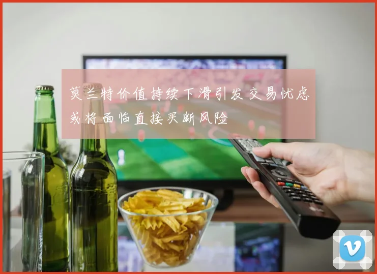 莫兰特价值持续下滑引发交易忧虑或将面临直接买断风险