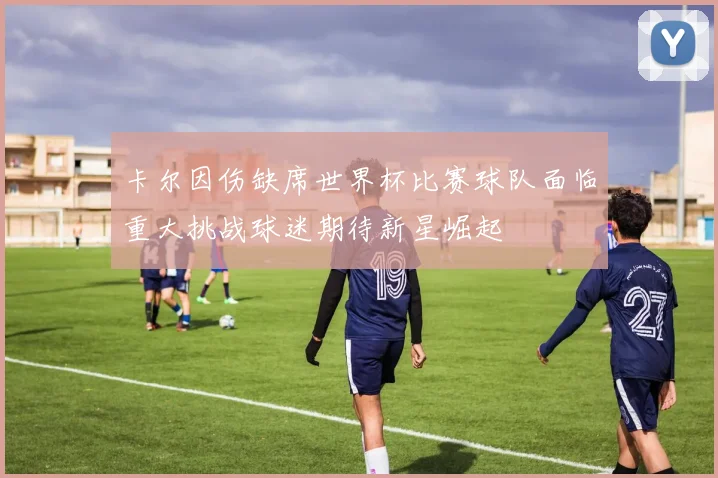 卡尔因伤缺席世界杯比赛球队面临重大挑战球迷期待新星崛起