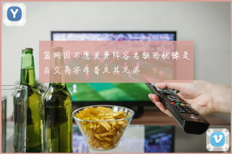 篮网因不愿浪费阵容名额而犹豫是否交易字母哥及其兄弟