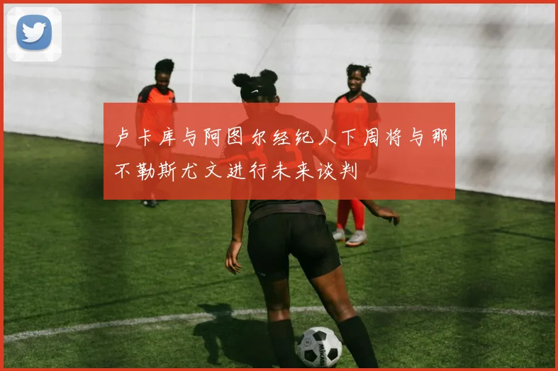 卢卡库与阿图尔经纪人下周将与那不勒斯尤文进行未来谈判