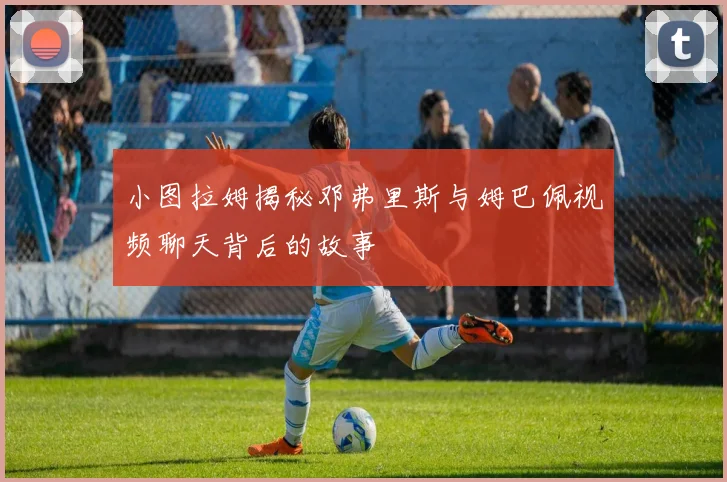 小图拉姆揭秘邓弗里斯与姆巴佩视频聊天背后的故事