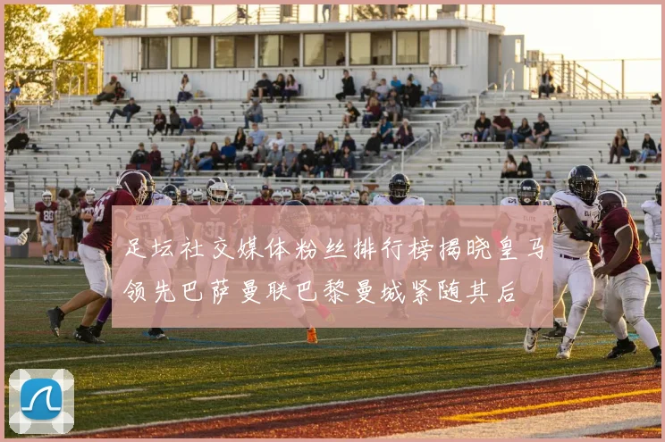 足坛社交媒体粉丝排行榜揭晓皇马领先巴萨曼联巴黎曼城紧随其后