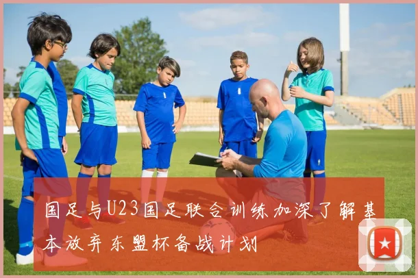 国足与U23国足联合训练加深了解基本放弃东盟杯备战计划