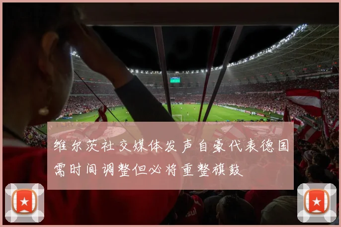 维尔茨社交媒体发声自豪代表德国需时间调整但必将重整旗鼓