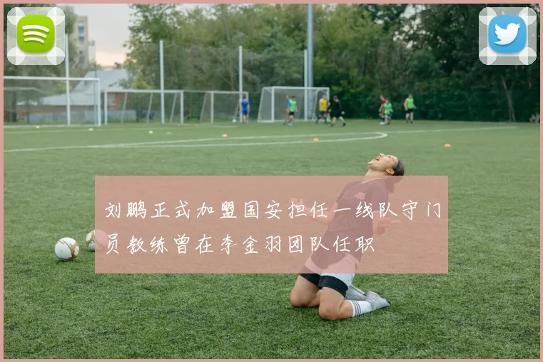 刘鹏正式加盟国安担任一线队守门员教练曾在李金羽团队任职