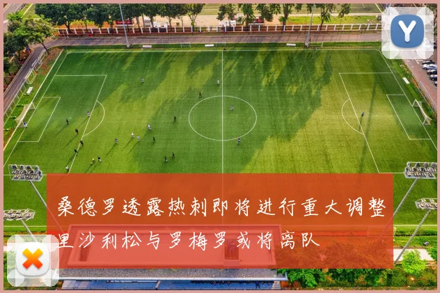 桑德罗透露热刺即将进行重大调整里沙利松与罗梅罗或将离队
