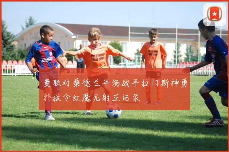 曼联对桑德兰半场战平拉门斯神勇扑救令红魔无射正记录