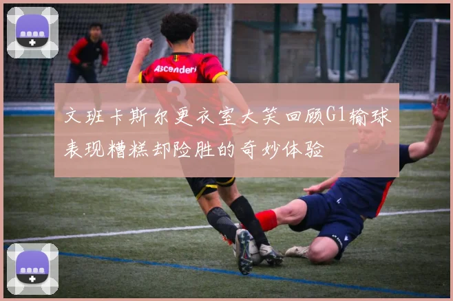 文班卡斯尔更衣室大笑回顾G1输球表现糟糕却险胜的奇妙体验
