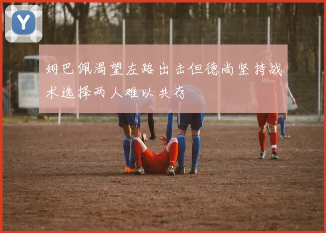 姆巴佩渴望左路出击但德尚坚持战术选择两人难以共存