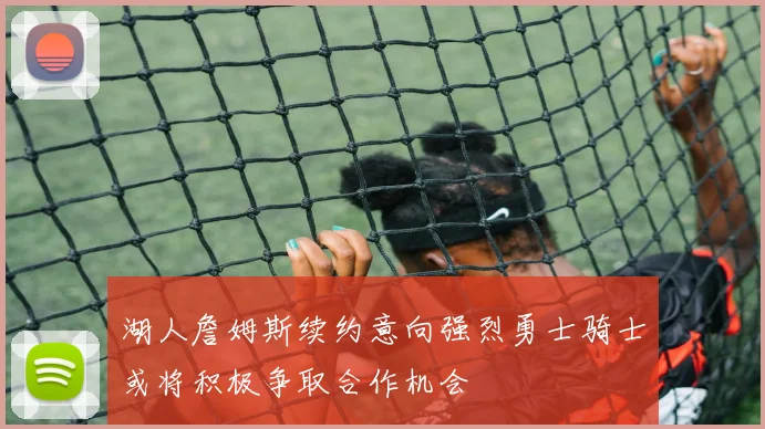 湖人詹姆斯续约意向强烈勇士骑士或将积极争取合作机会