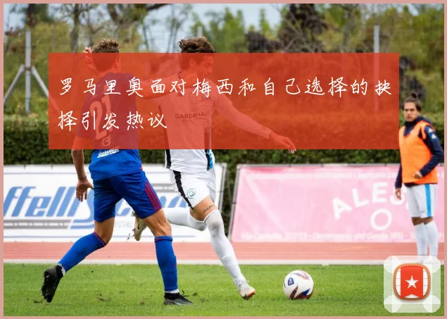 罗马里奥面对梅西和自己选择的抉择引发热议