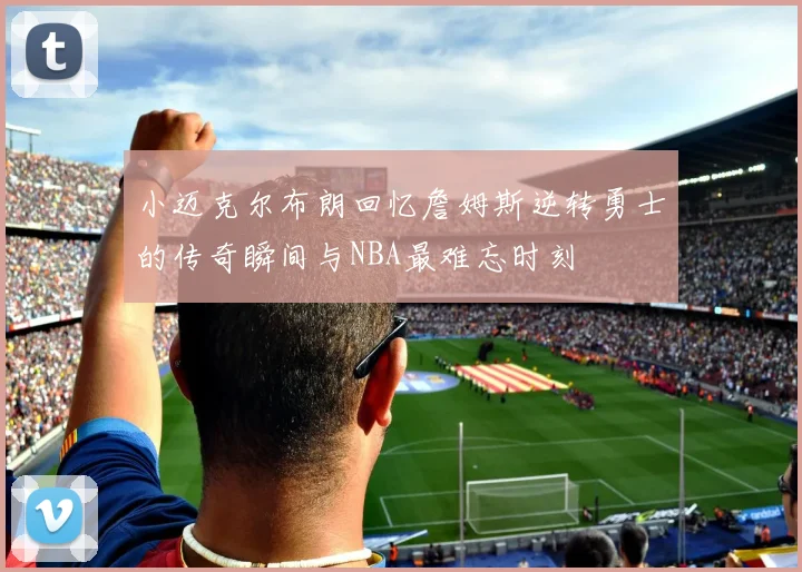 小迈克尔布朗回忆詹姆斯逆转勇士的传奇瞬间与NBA最难忘时刻