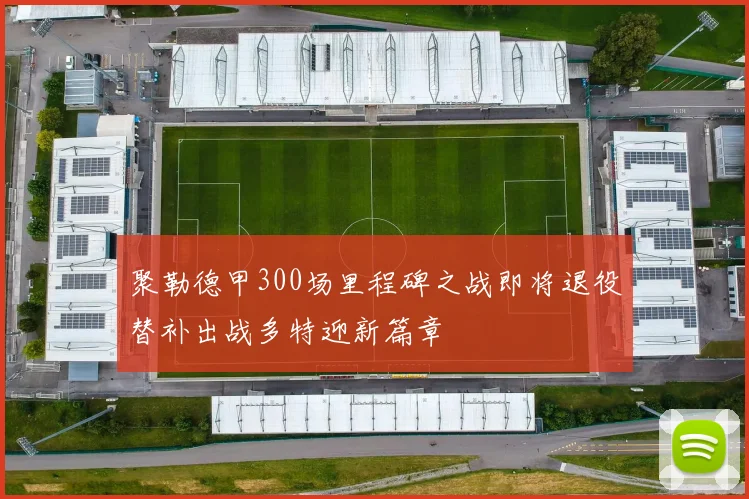 聚勒德甲300场里程碑之战即将退役替补出战多特迎新篇章