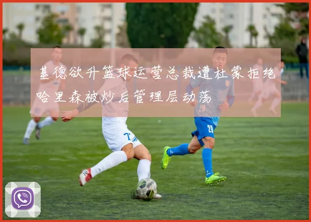 基德欲升篮球运营总裁遭杜蒙拒绝哈里森被炒后管理层动荡