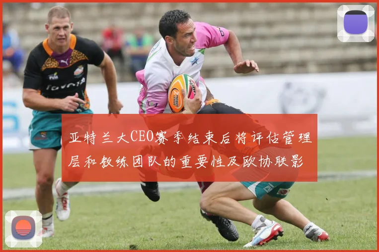 亚特兰大CEO赛季结束后将评估管理层和教练团队的重要性及欧协联影响