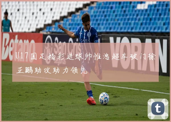 U17国足精彩进球帅惟浩超车破门徐正鹏助攻助力领先