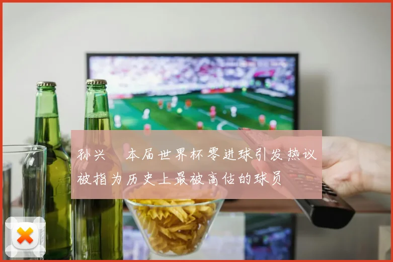 孙兴慜本届世界杯零进球引发热议被指为历史上最被高估的球员